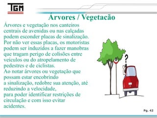 Árvores e vegetação nos canteiros
centrais de avenidas ou nas calçadas
podem esconder placas de sinalização.
Por não ver essas placas, os motoristas
podem ser induzidos a fazer manobras
que tragam perigo de colisões entre
veículos ou do atropelamento de
pedestres e de ciclistas.
Ao notar árvores ou vegetação que
possam estar encobrindo
a sinalização, redobre sua atenção, até
reduzindo a velocidade,
para poder identificar restrições de
circulação e com isso evitar
acidentes.
Pg. 42
Árvores / Vegetação
 