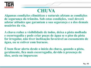 Algumas condições climáticas e naturais afetam as condições
de segurança do trânsito. Sob estas condições, você deverá
adotar atitudes que garantam a sua segurança e a dos demais
usuários da via.
A chuva reduz a visibilidade de todos, deixa a pista molhada
e escorregadia e pode criar poças de água se o piso da pista
for irregular, não tiver inclinação favorável ao escoamento de
água, ou se estiver com buracos.
É bom ficar alerta desde o início da chuva, quando a pista,
geralmente, fica mais escorregadia, devido à presença de
óleo, areia ou impurezas
Pg. 45
CHUVA
 