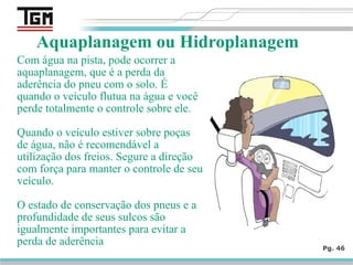 Com água na pista, pode ocorrer a
aquaplanagem, que é a perda da
aderência do pneu com o solo. É
quando o veículo flutua na água e você
perde totalmente o controle sobre ele.
Quando o veículo estiver sobre poças
de água, não é recomendável a
utilização dos freios. Segure a direção
com força para manter o controle de seu
veículo.
O estado de conservação dos pneus e a
profundidade de seus sulcos são
igualmente importantes para evitar a
perda de aderência Pg. 46
Aquaplanagem ou Hidroplanagem
 