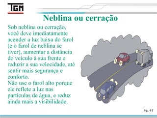 Sob neblina ou cerração,
você deve imediatamente
acender a luz baixa do farol
(e o farol de neblina se
tiver), aumentar a distância
do veículo à sua frente e
reduzir a sua velocidade, até
sentir mais segurança e
conforto.
Não use o farol alto porque
ele reflete a luz nas
partículas de água, e reduz
ainda mais a visibilidade.
Pg. 47
Neblina ou cerração
 