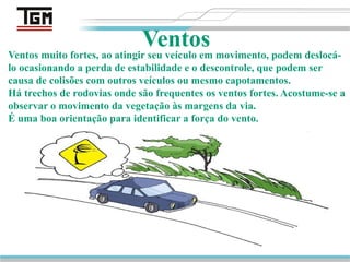 Pg. 49
Ventos
Ventos muito fortes, ao atingir seu veículo em movimento, podem deslocá-
lo ocasionando a perda de estabilidade e o descontrole, que podem ser
causa de colisões com outros veículos ou mesmo capotamentos.
Há trechos de rodovias onde são frequentes os ventos fortes. Acostume-se a
observar o movimento da vegetação às margens da via.
É uma boa orientação para identificar a força do vento.
 