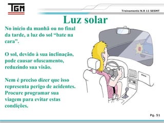 Pg. 51
Luz solar
No início da manhã ou no final
da tarde, a luz do sol “bate na
cara”.
O sol, devido à sua inclinação,
pode causar ofuscamento,
reduzindo sua visão.
Nem é preciso dizer que isso
representa perigo de acidentes.
Procure programar sua
viagem para evitar estas
condições.
Treinamento N.R 11 SESMT
 