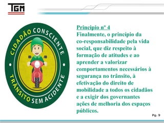 Pg. 9
Principio nº 4
Finalmente, o princípio da
co-responsabilidade pela vida
social, que diz respeito à
formação de atitudes e ao
aprender a valorizar
comportamentos necessários à
segurança no trânsito, à
efetivação do direito de
mobilidade a todos os cidadãos
e a exigir dos governantes
ações de melhoria dos espaços
públicos.
 
