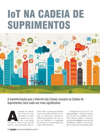 10 www.revistalogistica.com.br
A
chegada da Internet
das Coisas tem sido
percebida em todos
os aspectos de nos-
so dia a dia, desde
controlar as luzes da sua casa até
rastrear o que compramos pela In-
ternet. Não é surpresa que também
tenha uma grande influência na ca-
deia de suprimentos, alterando e
melhorando processos, do início ao
fim, até facilitando a competição
de empresas no mundo digital, que
muda constantemente.
A Internet das Coisas ou IoT – In-
ternet of Things –, se refere à Internet
que funciona em aparelhos físicos,
como veículos, prédios e máquinas,
que possuem software e sensores que
possibilitam a coleta e a troca de da-
dos em tempo real. Esses dados então
IoT NA CADEIA DE
SUPRIMENTOS
A transformação que a Internet das Coisas causará na Cadeia de
Suprimentos será cada vez mais significativa
10_internet das coisas.indd 10 25/09/2017 14:39:50
 