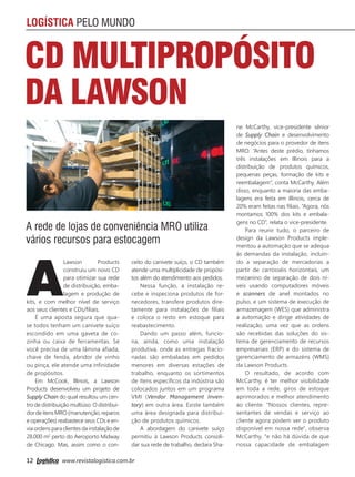 12 www.revistalogistica.com.br
LOGÍSTICA PELO MUNDO
A rede de lojas de conveniência MRO utiliza
vários recursos para estocagem
CD MultiPropósito
da Lawson
A
Lawson Products
construiu um novo CD
para otimizar sua rede
de distribuição, emba-
lagem e produção de
kits, e com melhor nível de serviço
aos seus clientes e CDs/filiais.
É uma aposta segura que qua-
se todos tenham um canivete suíço
escondido em uma gaveta de co-
zinha ou caixa de ferramentas. Se
você precisa de uma lâmina afiada,
chave de fenda, abridor de vinho
ou pinça, ele atende uma infinidade
de propósitos.
Em McCook, Illinois, a Lawson
Products desenvolveu um projeto de
Supply Chain do qual resultou um cen-
tro de distribuição multiúso. O distribui-
dordeitensMRO(manutenção,reparos
e operações) reabastece seus CDs e en-
via ordens para clientes da instalação de
28.000 m2
perto do Aeroporto Midway
de Chicago. Mas, assim como o con-
ceito do canivete suíço, o CD também
atende uma multiplicidade de propósi-
tos além do atendimento aos pedidos.
Nessa função, a instalação re-
cebe e inspeciona produtos de for-
necedores, transfere produtos dire-
tamente para instalações de filiais
e coloca o resto em estoque para
reabastecimento.
Dando um passo além, funcio-
na, ainda, como uma instalação
produtiva, onde as entregas fracio-
nadas são embaladas em pedidos
menores em diversas estações de
trabalho, enquanto os sortimentos
de itens específicos da indústria são
colocados juntos em um programa
VMI (Vendor Management Inven-
tory) em outra área. Existe também
uma área designada para distribui-
ção de produtos químicos.
A abordagem do canivete suíço
permitiu à Lawson Products consoli-
dar sua rede de trabalho, declara Sha-
ne McCarthy, vice-presidente sênior
de Supply Chain e desenvolvimento
de negócios para o provedor de itens
MRO. “Antes deste prédio, tínhamos
três instalações em Illinois para a
distribuição de produtos químicos,
pequenas peças, formação de kits e
reembalagem”, conta McCarthy. Além
disso, enquanto a maioria das emba-
lagens era feita em Illinois, cerca de
20% eram feitas nas filiais. “Agora, nós
montamos 100% dos kits e embala-
gens no CD”, relata o vice-presidente.
Para reunir tudo, o parceiro de
design da Lawson Products imple-
mentou a automação que se adequa
às demandas da instalação, incluin-
do a separação de mercadorias a
partir de carrosséis horizontais, um
mezanino de separação de dois ní-
veis usando computadores móveis
e scanners de anel montados no
pulso, e um sistema de execução de
armazenagem (WES) que administra
a automação e dirige atividades de
realização, uma vez que as ordens
são recebidas das soluções do sis-
tema de gerenciamento de recursos
empresariais (ERP) e do sistema de
gerenciamento de armazéns (WMS)
da Lawson Products.
O resultado, de acordo com
McCarthy, é ter melhor visibilidade
em toda a rede, giros de estoque
aprimorados e melhor atendimento
ao cliente. "Nossos clientes, repre-
sentantes de vendas e serviço ao
cliente agora podem ver o produto
disponível em nossa rede", observa
McCarthy, "e não há dúvida de que
nossa capacidade de embalagem
12_logistica pelo mundo.indd 12 25/09/2017 14:40:46
 