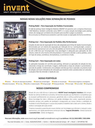 NOSSAS NOVAS SOLUÇÕES PARA SEPARAÇÃO DE PEDIDOS
NOSSO PORTFÓLIO
NOSSO COMPROMISSO
Picking Robô – Para Separação de Pedidos Fracionados
O robô de picking móvel inteligente Robotics (INVENT em parceria com a empresa Americana
I AM Robotics), também conhecido como SWIFT, é a nossa solução tecnológica para picking
móvel, ele navega por corredores do armazém para escolher e pegar os produtos.
Ele se encaixa na infraestrutura existente e permite escalar as operações de forma econômica.
Picking Line – Para Separação de Pedidos Alta Performance
Estações de alta taxa de separação de itens são adaptadas para linhas de rápida movimentação.
Direcionados por um sistema de separação por indicação de luz / picking-by-light, cumpre o
atendimento operacional com uma série de pedidos ao mesmo tempo com taxas de separação
de até 1.500 itens por hora/operador. Essa abordagem é adequada para aplicações de alto
volume, onde em uma mesma linha de produtos é necessário atender a vários pedidos, como
em lojas de varejo, cosméticos, farmacêuticos, e-commerce e moda.
Picking Cart – Para Separação em Lotes
As aplicações baseadas em carrinho para picking, otimizam as operações de seleção de lote,
reduzindo o tempo de caminhada / viagem, melhorando as taxas de seleção e aumentando a
precisão do pedido. Combinando uma exibição colorida que leva o operador ao próximo local
de seleção com luzes indicadoras de colocação que mostram onde o produto deve ser colocado,
a solução é fácil de entender e rápida de usar.
Através de uma visão técnica e operacional a INVENT Smart Intralogistics Solutions está sempre
focada nas últimas tendências e conceitos, fornecendo soluções que são ﬂexíveis e competitivas que
se encaixam perfeitamente nos processos, garantindo alta e contínua performance da operação.
Nossa tecnologia faz toda a diferença com gestão estratégica dos custos, capacitando pessoas,
provendo serviços com padrão de qualidade e assegurando aos nossos clientes a satisfação do
resultado.A nossa ﬁlosoﬁa para o sucesso dos projetos é trabalhar lado a lado com o cliente, desde a
análise e concepção até o pós-venda”.
“Estamos inovando e preenchendo nossos clientes com tecnologias que otimizam e reduzem custos
operacionais, com rápido atendimento comercial e técnico” Augusto Ghiraldello – Diretor Comercial
e Leonardo Araki – Diretor de Negócios.
Para mais informações, visite www.invent.eng.br ou e-mail contato@invent.eng.br ou telefones +55 (11) 2833-0005 / 2833-0006
Rua José Versolato, 111 | Conjs. 2624/2625/2626 | Centro | São Bernardo do Campo – SP | Brasil | CEP 09750-730
Sorters Linha de separação de pedidos Sistema de armazenagem Gestão da manutenção Consultoria logística e intralogistica
Gestão de projetos Turn-key Retroﬁts e modernizações Picking-by-light Picking-by-Monitor Put-to-light Put-to-Wall Picking-Robô
Invent outubro 2017.indd 1 21/09/2017 09:08:07
anuncios de 1 pagina.indd 10 26/09/2017 11:26:18
 