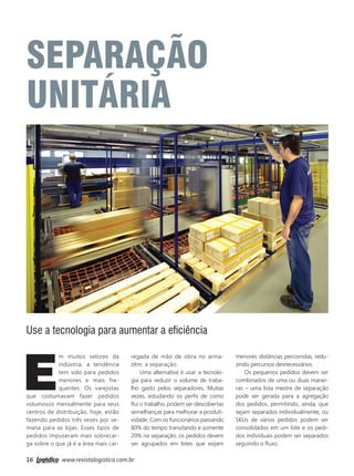 16 www.revistalogistica.com.br
E
m muitos setores da
indústria, a tendência
tem sido para pedidos
menores e mais fre-
quentes. Os varejistas
que costumavam fazer pedidos
volumosos mensalmente para seus
centros de distribuição, hoje, estão
fazendo pedidos três vezes por se-
mana para as lojas. Esses tipos de
pedidos impuseram mais sobrecar-
ga sobre o que já é a área mais car-
Use a tecnologia para aumentar a eﬁciência
regada de mão de obra no arma-
zém: a separação.
Uma alternativa é usar a tecnolo-
gia para reduzir o volume de traba-
lho gasto pelos separadores. Muitas
vezes, estudando os perﬁs de como
ﬂui o trabalho, podem ser descobertas
semelhanças para melhorar a produti-
vidade. Com os funcionários passando
80% do tempo transitando e somente
20% na separação, os pedidos devem
ser agrupados em lotes que exijam
menores distâncias percorridas, redu-
zindo percursos desnecessários.
Os pequenos pedidos devem ser
combinados de uma ou duas manei-
ras – uma lista mestre de separação
pode ser gerada para a agregação
dos pedidos, permitindo, ainda, que
sejam separados individualmente; ou
SKUs de vários pedidos podem ser
consolidados em um lote e os pedi-
dos individuais podem ser separados
seguindo o ﬂuxo.
SEPARAÇÃO
UNITÁRIA
16_separação unitária.indd 16 25/09/2017 13:53:51
 
