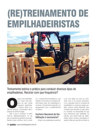 20 www.revistalogistica.com.br
(RE)TREINAMENTO DE
EMPILHADEIRISTAS
O
perar uma empilhadei-
ra é muito mais peri-
goso do que muitas
máquinas operatrizes,
e mesmo assim a ta-
refa de certiﬁcar o funcionário não é
atributo de nenhum órgão.
Mas o que é certiﬁcar? A NR11
(Norma Regulamentadora 11) diz
que a empresa proprietária da empi-
lhadeira deve certiﬁcar, isto é, emitir
um crachá/carteirinha/diploma que
habilite o funcionário a manobrar de-
terminados tipos de empilhadeira e
ministrar o treinamento especíﬁco no
equipamento que o empilhadeirista
irá operar.
Carteira Nacional de Ha-
bilitação é necessária?
Dirigir uma empilhadeira nada tem
a ver com dirigir um carro ou cami-
nhão, mas é um veículo automotor,
e se o operador está no comando da
empilhadeira e circula em espaço pú-
blico, mesmo sendo diferentes seus
controles (por exemplo, a roda matriz
é a traseira), há necessidade de que
esse proﬁssional seja habilitado no
trânsito, que preste teste de habili-
dades visuais, sonoras, psicológicas e
saúde. Então por que não ter todos os
Treinamento teórico e prático para conduzir diversos tipos de
empilhadeiras. Reciclar com que frequência?
20_capa.indd 20 03/10/2017 15:48:15
 