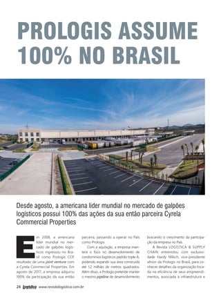 24 www.revistalogistica.com.br
PROLOGIS ASSUME
100% NO BRASIL
Desde agosto, a americana líder mundial no mercado de galpões
logísticos possui 100% das ações da sua então parceira Cyrela
Commercial Properties
E
m 2008, a americana
líder mundial no mer-
cado de galpões logís-
ticos ingressou no Bra-
sil como Prologis CCP,
resultado de uma joint venture com
a Cyrela Commercial Properties. Em
agosto de 2017, a empresa adquiriu
100% da participação da sua então
parceira, passando a operar no País
como Prologis.
Com a aquisição, a empresa man-
terá o foco no desenvolvimento de
condomínios logísticos padrão triple A,
podendo expandir sua área construída
até 1,2 milhão de metros quadrados.
Além disso, a Prologis pretende manter
o mesmo pipeline de desenvolvimento
buscando o crescimento da participa-
ção da empresa no País.
A Revista Logística & Supply
Chain entrevistou com exclusivi-
dade Hardy Milsch, vice-presidente
sênior da Prologis no Brasil, para co-
nhecer detalhes da organização foca-
da na eficiência de seus empreendi-
mentos, associada à infraestrutura e
24_prologis.indd 24 28/09/2017 11:48:34
 
