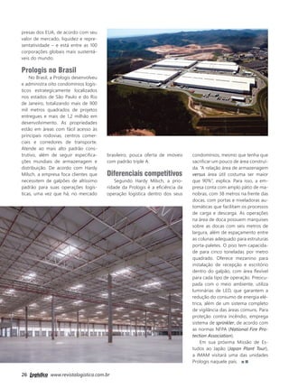 26 www.revistalogistica.com.br
presas dos EUA, de acordo com seu
valor de mercado, liquidez e repre-
sentatividade – e está entre as 100
corporações globais mais sustentá-
veis do mundo.
Prologis no Brasil
No Brasil, a Prologis desenvolveu
e administra oito condomínios logís-
ticos estrategicamente localizados
nos estados de São Paulo e do Rio
de Janeiro, totalizando mais de 900
mil metros quadrados de projetos
entregues e mais de 1,2 milhão em
desenvolvimento. As propriedades
estão em áreas com fácil acesso às
principais rodovias, centros comer-
ciais e corredores de transporte.
Atende ao mais alto padrão cons-
trutivo, além de seguir especifica-
ções mundiais de armazenagem e
distribuição. De acordo com Hardy
Milsch, a empresa foca clientes que
necessitem de galpões de altíssimo
padrão para suas operações logís-
ticas, uma vez que há, no mercado
brasileiro, pouca oferta de imóveis
com padrão triple A.
Diferenciais competitivos
Segundo Hardy Milsch, a prio-
ridade da Prologis é a eficiência da
operação logística dentro dos seus
condomínios, mesmo que tenha que
sacrificar um pouco de área construí-
da. “A relação área de armazenagem
versus área útil costuma ser maior
que 90%”, explica. Para isso, a em-
presa conta com amplo pátio de ma-
nobras, com 38 metros na frente das
docas, com portas e niveladoras au-
tomáticas que facilitam os processos
de carga e descarga. As operações
na área de doca possuem marquises
sobre as docas com seis metros de
largura, além de espaçamento entre
as colunas adequado para estruturas
porta-paletes. O piso tem capacida-
de para cinco toneladas por metro
quadrado. Oferece mezanino para
instalação de recepção e escritório
dentro do galpão, com área flexível
para cada tipo de operação. Preocu-
pada com o meio ambiente, utiliza
luminárias de LED, que garantem a
redução do consumo de energia elé-
trica, além de um sistema completo
de vigilância das áreas comuns. Para
proteção contra incêndio, emprega
sistema de sprinkler, de acordo com
as normas NFPA (National Fire Pro-
tection Association).​
Em sua próxima Missão de Es-
tudos ao Japão (Japan Plant Tour),
a IMAM visitará uma das unidades
Prologis naquele país.
24_prologis.indd 26 28/09/2017 11:48:45
 