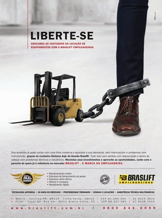 LIBERTE-SE
• M a t r i z - C u r i t i b a - P R : B R 1 1 6 - L i n h a V e r d e , 1 8 0 1 5 | C E P 8 1 . 6 9 0 - 3 0 0 | 4 1 3 0 1 5 3 8 2 2
• F i l i a l - I t a j a í - S C : R u a V e r . A b i l i o O t a v i o C a n t o , 2 5 | C E P 8 8 . 3 0 7 - 3 9 0 | 4 7 3 2 4 8 1 0 5 5
TECNOLOGIA JAPONESA | 18 ANOS NO MERCADO | PROFISSIONAIS TREINADOS | VENDAS E LOCAÇÕES | ASSISTÊNCIA TÉCNICA MULTIMARCAS
• Monitoramento online
• Estrutura de fornecimento de peças
• Exclusivo carro oficina
• Oficina in company
• Atendimento rápido
sistema
ANJOda
GUARDA
sistema
ANJOda
GUARDA
w w w . b r a s l i f t . c o m . b r | 0 8 0 0 6 4 5 0 0 9 9
Sua empresa já pode contar com uma frota moderna e ajustada à sua demanda, sem interrupções e problemas com
manutenção, graças ao exclusivo Sistema Anjo da Guarda Braslift. Tudo isso sem perdas com depreciação e dores de
cabeça com problemas técnicos e mecânicos. Maximize seus investimentos e aproveite as oportunidades, conte com a
parceria de quem já é referência no mercado: BRASLIFT - A MARCA DA EMPILHADEIRA.
DESCUBRA AS VANTAGENS DA LOCAÇÃO DE
EQUIPAMENTOS COM A BRASLIFT EMPILHADEIRAS
anuncios de 1 pagina.indd 9 26/09/2017 11:25:41
 