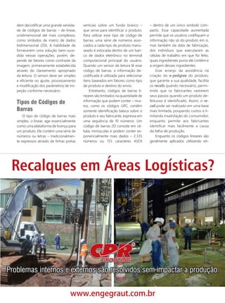 dem decodiﬁcar uma grande varieda-
de de códigos de barras – de linear,
unidimensional até mais complexos,
como símbolos de matriz de dados
bidimensional (2D). A habilidade de
fornecerem uma solução bem-suce-
dida nessas operações, porém, de-
pende de fatores como contraste da
imagem, primeiramente estabelecida
através do clareamento apropriado
da leitura. O sensor deve ser simples
e eﬁciente no ajuste, processamento
e modiﬁcação dos parâmetros de ins-
peção conforme necessário.
Tipos de Códigos de
Barras
O tipo de código de barras mais
simples, o linear, age essencialmente
como uma plataforma de licença para
um produto. Ele contém uma série de
números ou letras – tradicionalmen-
te expressos através de linhas pretas
verticais sobre um fundo branco –
que serve para identiﬁcar o produto.
Para utilizar esse tipo de código de
barras, uma série de números asso-
ciados a cada tipo de produto manu-
seado é estocada dentro de um ban-
co de dados eletrônico no terminal
computacional principal do usuário.
Quando um sensor de leitura lê esse
código de barras, a informação de-
codiﬁcada é utilizada para selecionar
itens baseados em fatores como tipo
de produto e destino do envio.
Entretanto, códigos de barras li-
neares são limitados na quantidade de
informação que podem conter – mui-
tos, como os códigos UPC, contêm
somente identiﬁcação básica sobre o
produto e seu fabricante, expressa em
uma sequência de 10 números. Um
código de barras 2D consiste em cé-
lulas minúsculas e podem conter ex-
ponencialmente mais dados – 2.335
números ou 155 caracteres ASCII
– dentro de um único símbolo com-
pacto. Essa capacidade aumentada
permite que os usuários codiﬁquem a
informação não só do produto em si,
mas também da data de fabricação,
dos indivíduos que executaram as
células de trabalho em que foi feito,
quais ingredientes puros ele contém e
a origem desses ingredientes.
Esse arranjo da assistência na
criação do e-pedigree do produto,
que garante a sua qualidade, facilita
os recalls quando necessário, permi-
tindo que os fabricantes rastreiem
seus passos quando um produto de-
feituoso é identiﬁcado. Assim, o re-
call pode ser realizado em uma base
mais limitada, poupando custos e li-
mitanda insatisfação do consumidor,
enquanto permite aos fabricantes
identiﬁcar mais facilmente a causa
da falha de produção.
Enquanto os códigos lineares são
geralmente aplicados utilizando eti-
28_busca da visão.indd 29 26/09/2017 16:34:47
 