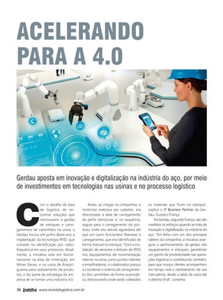 36 www.revistalogistica.com.br
ACELERANDO
parA a 4.0
Gerdau aposta em inovação e digitalização na indústria do aço, por meio
de investimentos em tecnologias nas usinas e no processo logístico
C
om o desafio da área
de logística de en-
contrar soluções que
otimizassem a gestão
de estoques e carre-
gamentos de caminhões na usina, a
Gerdau iniciou em junho deste ano a
implantação da tecnologia RFID, que
consiste na identificação por radio-
frequência em seus processos. Atual-
mente, a iniciativa está em funcio-
namento na área de mineração, em
Minas Gerais, e na usina de Araçari-
guama para rastreamento de produ-
tos, e faz parte da estratégia da em-
presa de se tornar uma indústria 4.0.
Antes, ao chegar na companhia, o
motorista realizava seu cadastro, era
direcionado à área de carregamento
de perfis estruturais e, na sequência,
seguia para o carregamento do pro-
duto, onde seu veículo aguardava até
que um outro funcionário liberasse o
carregamento, que era identificado de
forma manual no estoque. “Com a ins-
talação de sensores e leitores de RFID
nos equipamentos de movimentação
interna na usina, como pontes rolantes
e empilhadeiras, o colaborador passou
a coordenar o sistema de carregamen-
to dos caminhões de forma automáti-
ca, direcionando onde serão coletados
os materiais que ficam no estoque”,
explica o IT Business Partner da Ger-
dau, Gustavo França.
NaGerdau,segundoFrança,nãosão
medidos os esforços quando se trata de
inovação e digitalização na indústria do
aço. “Em linha com um dos principais
valores da companhia, a iniciativa asse-
gura o aprimoramento da gestão dos
equipamentos e estoques, garantindo
um ganho de produtividade nas opera-
ções logísticas e contribuindo, também,
para que nossos clientes acompanhem
em tempo real o rastreamento de sua
mercadoria, desde a saída da usina até
o destino final”, comenta.
36_gerdau.indd 36 03/10/2017 16:00:31
 