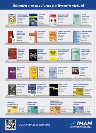Ken Ackerman
308 páginas
cód. LIV350
R$ 65,00
350Dicaspara
Gerenciar
seuArmazém Bruce B. Tepper
98 páginas
cód. LIV191
R$ 40,00
SouSupervisor.Eagora?
PassosparaoSucesso
Reinaldo A. Moura
70 páginas
cód. LIV322
Checksua
LogísticaInterna
R$ 40,00
Masaaki Imai
332 páginas
cód. LIV187
R$ 65,00
GembaKaizen-
EstratégiaseTécnicasdo
KaizennoPisodeFábrica
Kiyoshi Suzaki
200 páginas
cód. LIV400
R$ 50,00
Guiapráticoparasupervisão
nochão-de-fábrica
Thomas F. Wallace
e Robert A. Stahl
212 páginas
cód. LIV383
R$ 50,00
planejamentomoderno
daprodução
Takashi Osada
212 páginas
cód. LIV033
R$ 70,00
Housekeeping5“S”
Vários Autores
292 páginas
cód. LIV371
Atualidadesem
Armazenagem
R$ 65,00
Eduardo Banzato
200 páginas
cód. LIV399
R$ 65,00
Tecnologiada
Informação
AplicadaàLogística
PlanejamentoSimpliﬁcado
deLayout(SistemaSLP)
R$ 35,00
Richard Muther e
John Wheeler
56 páginas
cód. LIV352
Thomaz F. Wallace
e Robert A. Stahl
156 páginas
cód. LIV369
R$ 50,00
PrevisãodeVendas-
umanovaabordagem
Thomaz F. Wallace
e Robert A. Stahl
cód. LIV369
R$ 50,00
PrevisãodeVendas-
umanovaabordagem
Reinaldo A. Moura e
Eduardo Banzato
110 páginas
cód. LIV168
ReduçãodoTempo
deSetup
R$ 35,00
Reinaldo A. Moura
355 páginas
cód. LIV047
Kanban-ASimplicidade
doControledaProdução
R$ 70,00
Thomas F. Wallace
148 páginas
cód. LIV361
Planejamento,
deVendas
eOperações
R$ 65,00
Reinaldo A. Moura
224 páginas
cód. LIV384
R$ 60,00
SeparaçãodePedidos
IMAM
70 páginas
cód. LIV453
SistemaToyotade
Produção
R$ 35,00
Y. Takahashi e T. Osada
322 páginas
cód. LIV085
Vários autores
cód. LIV403
Reinaldo A. Moura
cód. LIV818
R$ 70,00 R$ 50,00
R$ 70,00
TPM/MPT–Manutenção
ProdutivaTotal
gestãodeestoquese
suprimentosnacadeia
deabastecimento
manualdesegurança
naintralogística
SistemaseTécnicasdeMovimentação
eArmazenagemdeMateriais
Reinaldo A. Moura
655 páginas
cód. LIV310
R$ 75,00
Reinaldo A. Moura
343 páginas
cód. LIV311
Armazenagem:do
recebimentoàexpedição
R$ 75,00
Embalagem,Unitização
eConteinerização
Reinaldo A. Moura e
José M. Banzato
354 páginas
cód. LIV312
R$ 75,00
Reinaldo A. Moura
151 páginas
cód. LIV313
R$ 60,00
EquipamentosdeMovimentação
eArmazenagem
AplicaçõesPráticasde
EquipamentosdeMovimentação
eArmazenagemdeMateriais
Reinaldo A. Moura e
Eduardo Banzato
200 páginas - cód. LIV314
R$ 65,00
Thomas F. Wallace
e Robert A. Stahl
212 páginas
cód. LIV383
R$ 50,00
planejamentomoderno
daprodução
Vários autores
cód. LIV403
R$ 50,00
TPM/MPT–Manutenção gestãodeestoquese
suprimentosnacadeia
deabastecimento Reinaldo A. Moura
cód. LIV818
R$ 70,00
manualdesegurança
naintralogística
Adquira nossos livros na livraria virtual
www.imam.com.br/livraria
LEVA VOCÊ MAIS LONGE...
Livraria 324.indd 1 26/09/2017 14:44:45
 