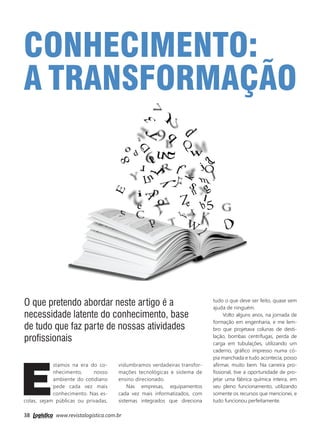 38 www.revistalogistica.com.br
O que pretendo abordar neste artigo é a
necessidade latente do conhecimento, base
de tudo que faz parte de nossas atividades
profissionais
E
stamos na era do co-
nhecimento, nosso
ambiente do cotidiano
pede cada vez mais
conhecimento. Nas es-
colas, sejam públicas ou privadas,
Conhecimento:
a transformação
vislumbramos verdadeiras transfor-
mações tecnológicas e sistema de
ensino direcionado.
Nas empresas, equipamentos
cada vez mais informatizados, com
sistemas integrados que direciona
tudo o que deve ser feito, quase sem
ajuda de ninguém.
Volto alguns anos, na jornada de
formação em engenharia, e me lem-
bro que projetava colunas de desti-
lação, bombas centrífugas, perda de
carga em tubulações, utilizando um
caderno, gráfico impresso numa có-
pia manchada e tudo acontecia, posso
afirmar, muito bem. Na carreira pro-
fissional, tive a oportunidade de pro-
jetar uma fábrica química inteira, em
seu pleno funcionamento, utilizando
somente os recursos que mencionei, e
tudo funcionou perfeitamente.
00_artigo glaser.indd 38 27/09/2017 14:02:39
 