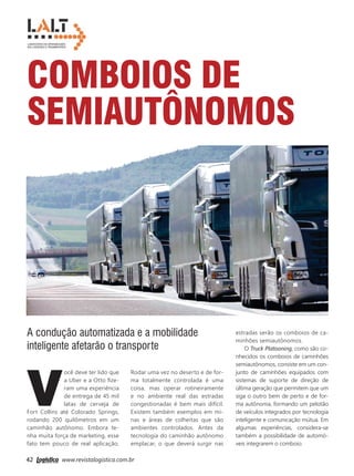 42 www.revistalogistica.com.br
Comboios de
semiautônomos
V
ocê deve ter lido que
a Uber e a Otto fize-
ram uma experiência
de entrega de 45 mil
latas de cerveja de
Fort Collins até Colorado Springs,
rodando 200 quilômetros em um
caminhão autônomo. Embora te-
nha muita força de marketing, esse
fato tem pouco de real aplicação.
A condução automatizada e a mobilidade
inteligente afetarão o transporte
Rodar uma vez no deserto e de for-
ma totalmente controlada é uma
coisa, mas operar rotineiramente
e no ambiente real das estradas
congestionadas é bem mais difícil.
Existem também exemplos em mi-
nas e áreas de colheitas que são
ambientes controlados. Antes da
tecnologia do caminhão autônomo
emplacar, o que deverá surgir nas
estradas serão os comboios de ca-
minhões semiautônomos.
O Truck Platooning, como são co-
nhecidos os comboios de caminhões
semiautônomos, consiste em um con-
junto de caminhões equipados com
sistemas de suporte de direção de
última geração que permitem que um
siga o outro bem de perto e de for-
ma autônoma, formando um pelotão
de veículos integrados por tecnologia
inteligente e comunicação mútua. Em
algumas experiências, considera-se
também a possibilidade de automó-
veis integrarem o comboio. Gu
Ro
S
C
em
L
100
de
e
seco
Ve
42_lalt.indd 42 25/09/2017 15:45:26
 