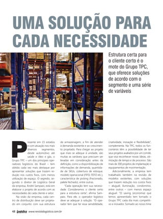 48 www.revistalogistica.com.br
Uma solução para
cada necessidade
Estrutura certa para
o cliente certo é o
mote do Grupo TPC,
que oferece soluções
de acordo com o
segmento e uma série
de variáveis
P
resente em 23 estados
e com atuação nos mais
diversos segmentos,
desde automotivo até
saúde e óleo e gás, o
Grupo TPC – um dos principais ope-
radores logísticos do Brasil – tem
obtido cada vez mais destaque por
apresentar soluções que trazem re-
dução nos custos fixos, com menos
utilização de espaço. O segredo, se-
gundo o diretor de Logística Geral
da empresa, André Sampaio, está em
elaborar o projeto de acordo com as
necessidades de cada cliente e setor.
Na visão da empresa, cada cen-
tro de distribuição deve ser projeta-
do em conjunto com sua estrutura
de armazenagem, a fim de atender
à demanda existente e ao crescimen-
to projetado. Para chegar ao projeto
que mais se adeque à unidade, são
muitas as variáveis que precisam ser
levadas em consideração antes da
definição, como a disponibilização de
informações de demanda, quantida-
de de SKUs, cobertura de estoque,
modelo operacional (FIFO, FEFO etc.),
característica de picking (fracionado,
palete fechado), entre outras.
“Cada operação tem sua necessi-
dade. Consideramos o cliente certo
para a estrutura certa”, afirma Sam-
paio. Para ele, o operador logístico
deve se adequar à solução. “O ope-
rador tem que ter essa sensibilidade,
criatividade, inovação e flexibilidade”,
complementa. Na TPC, todos os fun-
cionários têm a possibilidade de ter
seus projetos avaliados por um comitê,
que visa reconhecer novas ideias, oti-
mização de tempo e de processo. São
mais de 300 projetos de implantação e
equipamentos de movimentação.
Adicionalmente, a empresa tem
trabalhado também na revisão de
modelos existentes, com soluções
que trazem redução nos custos fixos
– aluguel, iluminação, condomínio,
entre outros – com menos espaço
aluguel. “O saving (economia) que
temos apresentado tem tornado o
Grupo TPC cada dia mais competiti-
vo e inovador. Somado ao nosso time
48_grupo tpc.indd 48 03/10/2017 15:45:09
 