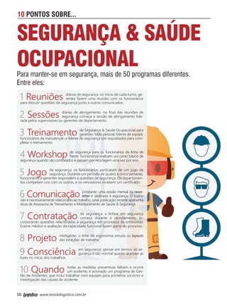50 www.revistalogistica.com.br
10 PONTOS SOBRE...
SEGURANÇA & SAÚDE
OCUPACIONAL
Para manter-se em segurança, mais de 50 programas diferentes.
Entre eles:
1 Reuniões diárias de segurança: no início de cada turno, ge-
rentes fazem uma reunião com os funcionários
para discutir questões de segurança junto a outros comunicados.
2 Sessões diárias de alongamento: no ﬁnal das reuniões de
segurança começa a sessão de alongamento lide-
rada pelos supervisores ou gerentes de departamento.
3 Treinamento de Segurança & Saúde Ocupacional para
gerentes: todo pessoal, líderes de equipe,
funcionários da manutenção e líderes de segurança são requisitados para com-
pletar o treinamento.
4 Workshop de segurança para os funcionários da linha de
frente: funcionários realizam um curso básico de
segurança quando são contratados e passam por reciclagem uma vez por ano.
5 Jogo de segurança: os funcionários participam de um jogo de
segurança. Durante um período de quatro a cinco semanas,
funcionários e gerentes respondem a questões de segurança. Os departamen-
tos competem uns com os outros, e os vencedores recebem um certiﬁcado.
6 Comunicação constante: uma sessão mensal da news-
letter é dedicada à segurança. O tópico
não é necessariamente relacionado ao trabalho, uma publicação recente apresenta
dicas de Assessoria de Treinamento e Monitoramento de Saúde & Segurança.
7 Contratação de segurança: a ênfase em segurança
começa durante o recrutamento, in-
corporando questões relacionadas à segurança em processos de entrevistas.
Exame médico e avaliação da capacidade funcional fazem parte do processo.
8 Projeto inteligente: o time de ergonomia estuda os layouts
das estações de trabalho.
9 Consciência em segurança: pensar em termos de se-
gurança é tão normal quanto acender as
luzes no início dos trabalhos.
10 Quando todas as medidas preventivas falham e ocorre
um acidente, é acionado um programa de Ges-
tão de Acidentes, que inclui trabalhar com equipes para primeiros socorros e
investigação das causas do acidente.
50_10 pontos.indd 50 03/10/2017 15:46:35
 