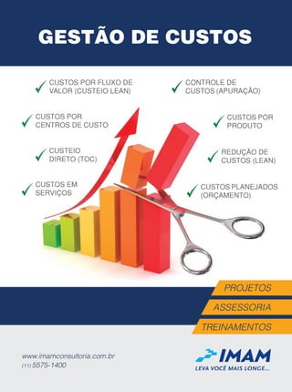 LEVA VOCÊ MAIS LONGE...
www.imamconsultoria.com.br
(11) 5575-1400
ASSESSORIA
PROJETOS
TREINAMENTOS
GESTÃO DE CUSTOS
CONTROLE DE
CUSTOS (APURAÇÃO)
CUSTOS POR
PRODUTO
CUSTOS EM
SERVIÇOS
CUSTOS POR
CENTROS DE CUSTO
REDUÇÃO DE
CUSTOS (LEAN)
CUSTEIO
DIRETO (TOC)
CUSTOS POR FLUXO DE
VALOR (CUSTEIO LEAN)
CUSTOS PLANEJADOS
(ORÇAMENTO)
AnuncioConsultoria - Custos.indd 1 26/09/2017 13:43:29
 