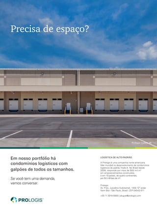Precisa de espaço?
Em nosso portfólio há
condomínios logísticos com
galpões de todos os tamanhos.
Se você tem uma demanda,
vamos conversar.
Prologis Castelo 46
Prologis
Av. Pres. Juscelino Kubitschek, 1455 12º andar
Itaim Bibi - São Paulo, Brasil. CEP 04543-011
+55 11 3018 6900 | alugue@prologis.com
LOGÍSTICA DE ALTO PADRÃO
A Prologis é uma companhia norte-americana,
líder mundial no desenvolvimento de condomínios
logísticos de padrão Triple-A. No Brasil desde
2008, responde por mais de 900 mil m²
em empreendimentos construídos,
e em 19 países, de quatro continentes,
por 64 milhões de m².
L_An_Prologis_210x275mm_MundoLog_Castelo46_V5.indd 1 9/27/17 3:13 PM
anuncios de 1 pagina.indd 12 27/09/2017 15:42:49
 