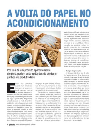 6 www.revistalogistica.com.br
a volta do papel no
acondicionamento
E
stava aqui pensando,
quando num remoto dia
inventaram e lançaram o
jornal impresso, logo no
dia seguinte também in-
ventaram uma das mais baratas, versá-
teis* e populares embalagens utilizadas
até hoje, o jornal velho. Amplamente
utilizado quando se muda de endere-
ço (plástico-bolha é para os mais ricos),
quando temos que embalar inúmeros
produtos com fragilidades, pesos, for-
matos e tamanhos variados e ainda
com baixa repetibilidade, tanto melhor
será esse processo quanto mais estima-
do e de valor for o objeto, nesse caso
realizado geralmente pelo dono-emba-
lador. Toda essa preparação é feita para
um grupo de (nem sempre) profissio-
nais de manuseio, transporte, e mais
manuseio com um acentuado declínio
no cuidado, no decorrer do serviço.
Os produtos e processos desta-
cados a seguir seriam algo como que
uma uniformização, uma sofisticação
da utilização do tão usado jornal ve-
lho, com alguns acréscimos de tecno-
logia e ganhos na produtividade. Uma
vantagem visível é a subjetiva não de-
preciação dos itens a serem embala-
dos pelo fato de ser um produto com
essa finalidade específica e não cau-
sar poluição visual interna. A principal
segmentação na utilização desse tipo
de calço de acondicionamento em
relação aos inúmeros outros existen-
Por trás de um produto aparentemente
simples, podem estar reduções de perdas e
ganhos de produtividade
tes já foi exemplificada anteriormente
(mudanças), em que por exemplo não
são necessários moldes, ferramentais
variados e personalizados de confor-
mação em seus processos produtivos,
entrando aí a versatilidade. Outros
exemplos de aplicação seriam em
grandes operações de e-commerce
ou então em departamentos de pe-
ças de reposição em certas indústrias.
Não tão novos no mercado, mas re-
lativamente recentes no Brasil, servem
como alternativas a vários outros tra-
dicionais sistemas de acondiciona-
mento (reiterando, nesta segmenta-
ção). Vamos à sua análise através da
análise de suas principais funções:
Função de proteção:
A tática por trás desse tipo de calço
é o “aprisionamento” de ar, dar volume
e resistência ao papel (lá pelo século XIX
o papelão ondulado já dava as caras)
para que impeça ou absorva choques
ou atritos dos produtos embalados du-
rante o manuseio, a movimentação e
o transporte, propriedade que outros
materiais, tais como o plástico-bolha,
sacos de ar, foam peanuts, calços ins-
tantâneos de espuma, etc, desempe-
nham com maior eficiência (melhor re-
lação na capacidade de amortecimento
versus espessura de parede), porém,
com a vantagem de esses de papel
possuírem melhores características eco-
lógicas. E nem sempre o produto é tão
frágil assim que requeira um cushioning
tão elevado. Esses calços são pré-con-
formados em máquinas específicas e
em alguns casos podem ser adicional-
mente pós-conformados, no formato
do produto a ser embalado.
06_artigo newton.indd 6 25/09/2017 14:38:35
 