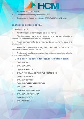 o Redução de conflitos (52%)
o Comprometimento organizacional (44%)
o Relacionamento com os clientes (37%) (CORREIA, 2012, p.53)
BENEFICIOS DO COACHING DE VIDA
Para Buttazzi (2011):
Transformação e identificação de seus valores;
Direcionamento na vida e alcance de maior organização e
tempo para dedicar a novos projetos de vida;
Maior conhecimento de si mesmo, desenvolvimento pessoal e
profissional;
Aumenta a confiança e segurança em suas ações, foco, o
tornando mais assertivo e motivado;
Produz mais equilíbrio, conquista harmonia, autocontrole, alegria
e uma vida mais feliz.
Com o que você deve estar engajado para ter sucesso?
COM SUA VIDA
COM SUA METAS
COM SEUS RESULTADOS
COM A PERFORMANCE PESSOAL E PROFISSIONAL
COM O SEU NEGÓCIO
COM SEUS ESTUDOS
COM SUA CARREIRA PROFISSIONAL
COM SUA FAMILIA
COM SUA VIDA FINANCEIRA
COM SUA MISSÃO DE VIDA
COM SUA EMPRESA
COM AS PESSOAS
 