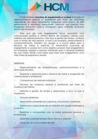 TREINAMENTO
O treinamento coaching de engajamento e sucesso é focado no
desenvolvimento pessoal e profissional por meio do coaching,
utilizando-se de várias ferramentas poderosas para busca de alta
performance e resultados mensuráveis. Sabendo que pessoas mais
engajadas produzem mais e conseguem gerar melhores resultados
dentro das empresas.
Para que aja mais engajamento faz-se necessário uma
comunicação positiva e efetiva dentro da empresa voltada para
melhoria nos relacionamentos, mais foco e gestão de tempo, conexão
com a missão de vida pessoal e com a da empresa, pertencimento e
comprometimento, trabalho em equipe e a busca diária para o
alcance de metas e objetivos. O treinamento coaching de
engajamento e sucesso tem como objetivo produzir mais engajamento
em empresas, equipes e pessoas individuais para o alcance imediato
de suas metas, tendo como base para todo esse engajamento, uma
vida cheia de propósito e sentido.
OBJETIVOS
Desenvolvimento da automotivação, autoconhecimento e a
diminuição do stress.
Despertar o potencial para o alcance de metas e progressão de
careira pessoal e profissional.
Compromisso de melhoria individual.
Processo de mudança pessoal e profissional por meio da
mudança de hábitos.
Melhorar a gestão de tempo e desenvolver o foco no que é
importante.
Crenças poderosas
Desenvolver competências cognitivas, emocionais e espirituais.
Desenvolver capacidade de um trabalho em equipe motivador e
produtivo.
Reafirmar o compromisso com as metas propostas (pessoais e
profissionais)
Aprender a produzir energia física, mental e corporal.
Conectar –se a uma missão de vida
 