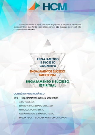 Aprenda sobre o tripé da vida engajada e alcance resultados
extraordinários que farão você alcançar em três meses o que você não
conquistou em um ano.
CONTEÚDO PROGRAMÁTICO
EIXO 1- ENGAJAMENTO E SUCESSO COGNITIVO:
AUTO FEEDBACK
ESTADO ATUAL X ESTADO DESEJADO
PERFIL COMPORTAMENTAL
GESTÃO PESSOAL E TRÍADE DO TEMPO
ENEGIA FISICA - ESCOLHER AGIR COM QUALIDADE
 