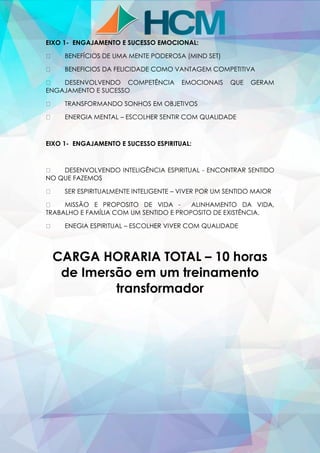 EIXO 1- ENGAJAMENTO E SUCESSO EMOCIONAL:
BENEFÍCIOS DE UMA MENTE PODEROSA (MIND SET)
BENEFICIOS DA FELICIDADE COMO VANTAGEM COMPETITIVA
DESENVOLVENDO COMPETÊNCIA EMOCIONAIS QUE GERAM
ENGAJAMENTO E SUCESSO
TRANSFORMANDO SONHOS EM OBJETIVOS
ENERGIA MENTAL – ESCOLHER SENTIR COM QUALIDADE
EIXO 1- ENGAJAMENTO E SUCESSO ESPIRITUAL:
DESENVOLVENDO INTELIGÊNCIA ESPIRITUAL - ENCONTRAR SENTIDO
NO QUE FAZEMOS
SER ESPIRITUALMENTE INTELIGENTE – VIVER POR UM SENTIDO MAIOR
MISSÃO E PROPOSITO DE VIDA - ALINHAMENTO DA VIDA,
TRABALHO E FAMÍLIA COM UM SENTIDO E PROPOSITO DE EXISTÊNCIA.
ENEGIA ESPIRITUAL – ESCOLHER VIVER COM QUALIDADE
CARGA HORARIA TOTAL – 10 horas
de Imersão em um treinamento
transformador
 