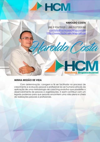 HAROLDO COSTA
(88) 9 92670520 | (88) 9 97203180
contato@hcmcoaching.com.br
http://www.hcmcoaching.com.br
MINHA MISSÃO DE VIDA
Com determinação, coragem e fé ser facilitador no processo de
crescimento e evolução pessoal e profissional do ser humano através da
aplicação de uma metodologia de coaching evolutivo que possibilite o
desenvolvimento de pessoas e organizações. E assim contribuir com um
legado poderoso para que pessoas encontrem uma vida plena e cheia
de realizações pessoais e profissionais.
 