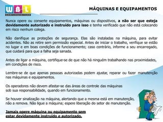 MÁQUINAS E EQUIPAMENTOS
Nunca opere ou conserte equipamentos, máquinas ou dispositivos, a não ser que esteja
devidamente autorizado e instruído para isso e tenha verificado que não está colocando
em risco nenhum colega.
Não danifique as proteções de segurança. Elas são instaladas na máquina, para evitar
acidentes. Não as retire sem permissão especial. Antes de iniciar o trabalho, verifique se estão
no lugar e em boas condições de funcionamento; caso contrário, informe a seu encarregado,
que cuidará para que a falha seja sanada.
Antes de ligar a máquina, certifique-se de que não há ninguém trabalhando nas proximidades,
em condições de risco.
Lembre-se de que apenas pessoas autorizadas podem ajustar, reparar ou fazer manutenção
nas máquinas e equipamentos.
Os operadores não devem afastar-se das áreas de controle das máquinas
sob sua responsabilidade, quando em funcionamento.
Se houver sinalização na máquina, alertando que a mesma está em manutenção,
não a remova. Não ligue a máquina; espere liberação do setor de manutenção.
Jamais opere máquina ou equipamento sem
estar devidamente instruído e autorizado.
 