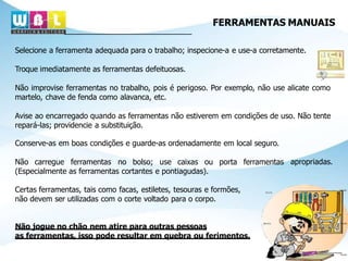 FERRAMENTAS MANUAIS
Selecione a ferramenta adequada para o trabalho; inspecione-a e use-a corretamente.
Troque imediatamente as ferramentas defeituosas.
Não improvise ferramentas no trabalho, pois é perigoso. Por exemplo, não use alicate como
martelo, chave de fenda como alavanca, etc.
Avise ao encarregado quando as ferramentas não estiverem em condições de uso. Não tente
repará-las; providencie a substituição.
apropriadas.
Conserve-as em boas condições e guarde-as ordenadamente em local seguro.
Não carregue ferramentas no bolso; use caixas ou porta ferramentas
(Especialmente as ferramentas cortantes e pontiagudas).
Certas ferramentas, tais como facas, estiletes, tesouras e formões,
não devem ser utilizadas com o corte voltado para o corpo.
Não jogue no chão nem atire para outras pessoas
as ferramentas, isso pode resultar em quebra ou ferimentos.
 