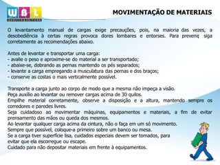 MOVIMENTAÇÃO DE MATERIAIS
das vezes, a
prevenir
, siga
O levantamento manual de cargas exige precauções, pois, na maioria
desobediência à certas regras provoca dores lombares e entorses. Para
corretamente as recomendações abaixo.
Antes de levantar e transportar uma carga:
- avalie o peso e aproxime-se do material a ser transportado;
- abaixe-se, dobrando as pernas mantendo os pés separados;
- levante a carga empregando a musculatura das pernas e dos braços;
- conserve as costas o mais verticalmente possível.
sempre os
de evitar
Transporte a carga junto ao corpo de modo que a mesma não impeça a visão.
Peça auxílio ao levantar ou remover cargas acima de 30 quilos.
Empilhe material corretamente, observe a disposição e a altura, mantendo
corredores e paredes livres.
Seja cuidadoso ao movimentar máquinas, equipamentos e materiais, a fim
prensamento das mãos ou queda dos mesmos.
Ao levantar qualquer carga acima da cintura, não o faça em um só movimento.
Sempre que possível, coloque-a primeiro sobre um banco ou mesa.
Se a carga tiver superfície lisa, cuidados especiais devem ser tomados, para
evitar que ela escorregue ou escape.
Cuidado para não depositar materiais em frente à equipamentos.
 
