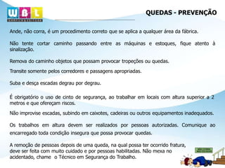 QUEDAS - PREVENÇÃO
Ande, não corra, é um procedimento correto que se aplica a qualquer área da fábrica.
Não tente cortar caminho passando entre as máquinas e estoques, fique atento à
sinalização.
Remova do caminho objetos que possam provocar tropeções ou quedas.
Transite somente pelos corredores e passagens apropriadas.
Suba e desça escadas degrau por degrau.
É obrigatório o uso de cinto de segurança, ao trabalhar em locais com altura superior a 2
metros e que ofereçam riscos.
Não improvise escadas, subindo em caixotes, cadeiras ou outros equipamentos inadequados.
Os trabalhos em altura devem ser realizados por pessoas autorizadas. Comunique ao
encarregado toda condição insegura que possa provocar quedas.
A remoção de pessoas depois de uma queda, na qual possa ter ocorrido fratura,
deve ser feita com muito cuidado e por pessoas habilitadas. Não mexa no
acidentado, chame o Técnico em Segurança do Trabalho.
 