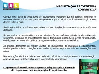MANUTENÇÃO PREVENTIVA/
CORRRETIVA
Coloque uma placa de aviso junto ao equipamento indicando que há pessoas reparando o
mesmo e sinalize a área para que todos percebam que a máquina está em manutenção e que
devem evitar o local.
Sinalizar/identificar a máquina que estiver em manutenção. Retire-a somente após o término
da tarefa.
Se, ao realizar a manutenção em uma máquina, for necessário a retirada de dispositivos de
segurança, recoloque-os imediatamente após o término do reparo. Se o serviço for demorado,
certifique-se de que os dispositivos de segurança não possam ser extraviados.
Ao montar, desmontar ou realizar ajustes de manutenção de máquinas e equipamentos,
analise previamente a operação a ser realizada, evitando prensamento ou escoriações nas
mãos.
Nas operações de transporte e manuseio de máquinas e equipamentos em manutenção,
observe as regras estabelecidas sobre movimentação de materiais.
O operador só deverá voltar a operar a máquina após a liberação
do responsável pela manutenção do equipamento.
 