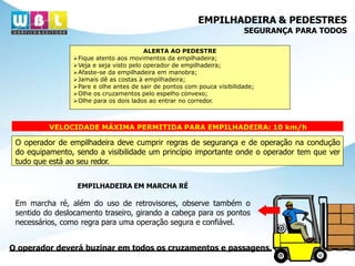 EMPILHADEIRA & PEDESTRES
SEGURANÇA PARA TODOS
ALERTA AO PEDESTRE
Fique atento aos movimentos da empilhadeira;
Veja e seja visto pelo operador de empilhadeira;
Afaste-se da empilhadeira em manobra;
Jamais dê as costas à empilhadeira;
Pare e olhe antes de sair de pontos com pouca visibilidade;
Olhe os cruzamentos pelo espelho convexo;
Olhe para os dois lados ao entrar no corredor.
VELOCIDADE MÁXIMA PERMITIDA PARA EMPILHADEIRA: 10 km/h
O operador de empilhadeira deve cumprir regras de segurança e de operação na condução
do equipamento, sendo a visibilidade um princípio importante onde o operador tem que ver
tudo que está ao seu redor.
EMPILHADEIRA EM MARCHA RÉ
Em marcha ré, além do uso de retrovisores, observe também o
sentido do deslocamento traseiro, girando a cabeça para os pontos
necessários, como regra para uma operação segura e confiável.
O operador deverá buzinar em todos os cruzamentos e passagens.
 