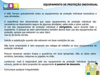 EQUIPAMENTO DE PROTEÇÃO INDIVIDUAL
A WBL fornece gratuitamente todos os equipamentos de proteção individual necessários a
suas atividades.
A experiência tem demonstrado que esses equipamentos de proteção individual são
necessários ao desempenho seguro de algumas atividades, saiba onde e como usá-los.
O uso dos equipamentos de proteção individual é obrigatório, use-o durante todo o
expediente. O pessoal do setor administrativo também deverá fazer uso dos equipamentos de
proteção, sempre que estiverem no setor fabril.
Use-os de forma correta.
Solicite a substituição quando não estiverem em boas condições de uso.
Não tome emprestado e nem empreste aos colegas de trabalho os seus equipamentos de
proteção individual.
Procure conservar sempre limpos e guardá-los em local apropriado. Não os deixe sobre
armários, bancadas, máquinas ou jogados no chão.
Lembre-se: você é responsável pelo seu equipamento de proteção individual. Qualquer
extravio, perda ou dano proposital do equipamento é passível de desconto.
Comunique qualquer irregularidade.
 