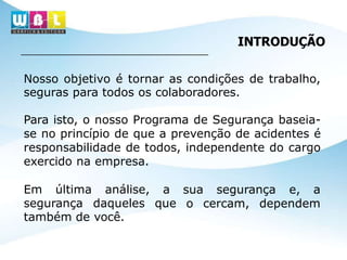 Nosso objetivo é tornar as condições de trabalho,
seguras para todos os colaboradores.
Para isto, o nosso Programa de Segurança baseia-
se no princípio de que a prevenção de acidentes é
responsabilidade de todos, independente do cargo
exercido na empresa.
sua segurança e, a
o cercam, dependem
Em última análise, a
segurança daqueles que
também de você.
INTRODUÇÃO
 