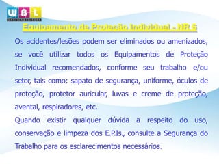 Equipamento de Proteção Individual - NR 6
Os acidentes/lesões podem ser eliminados ou amenizados,
se você utilizar todos os Equipamentos de Proteção
Individual recomendados, conforme seu trabalho e/ou
setor, tais como: sapato de segurança, uniforme, óculos de
proteção, protetor auricular, luvas e creme de proteção,
avental, respiradores, etc.
Quando existir qualquer dúvida a respeito do uso,
conservação e limpeza dos E.P.Is., consulte a Segurança do
Trabalho para os esclarecimentos necessários.
 