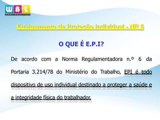 Equipamento de Proteção Individual - NR 6
O QUE É E.P.I?
De acordo com a Norma Regulamentadora n.º 6 da
Portaria 3.214/78 do Ministério do Trabalho, EPI é todo
dispositivo de uso individual destinado a proteger a saúde e
a integridade física do trabalhador.
 