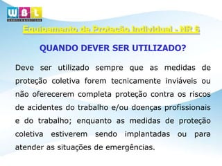 Equipamento de Proteção Individual - NR 6
QUANDO DEVER SER UTILIZADO?
Deve ser utilizado sempre que as medidas de
proteção coletiva forem tecnicamente inviáveis ou
não oferecerem completa proteção contra os riscos
de acidentes do trabalho e/ou doenças profissionais
e do trabalho; enquanto as medidas de proteção
coletiva estiverem sendo implantadas ou para
atender as situações de emergências.
 