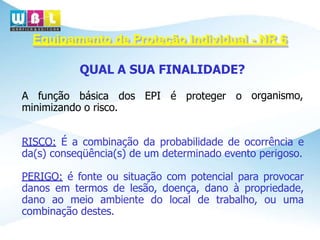 Equipamento de Proteção Individual - NR 6
organismo,
QUAL A SUA FINALIDADE?
A função básica dos EPI é proteger o
minimizando o risco.
RISCO: É a combinação da probabilidade de ocorrência e
da(s) conseqüência(s) de um determinado evento perigoso.
PERIGO: é fonte ou situação com potencial para provocar
danos em termos de lesão, doença, dano à propriedade,
dano ao meio ambiente do local de trabalho, ou uma
combinação destes.
 