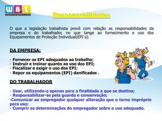 Responsabilidades
O que a legislação trabalhista prevê com relação as responsabilidades da
empresa e do trabalhador, no que tange ao fornecimento e uso dos
Equipamentos de Proteção Individual(EPI´s).
DA EMPRESA:
- Fornecer os EPI adequados ao trabalho;
- Instruir e treinar quanto ao uso dos EPI;
- Fiscalizar e exigir o uso dos EPI;
- Repor os equipamentos (EPI) danificados .
DO TRABALHADOR
- Usar, utilizando-o apenas para a finalidade a que se destina;
- Responsabilizar-se pela guarda e conservação;
-Comunicar ao empregador qualquer alteração que o torne impróprio
para uso;
- Cumprir as determinações do empregador sobre o uso adequado.
 
