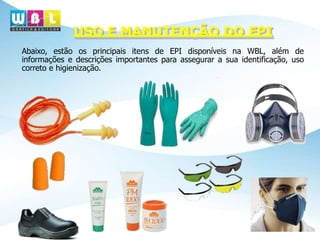 USO E MANUTENÇÃO DO EPI
Abaixo, estão os principais itens de EPI disponíveis na WBL, além de
informações e descrições importantes para assegurar a sua identificação, uso
correto e higienização.
 