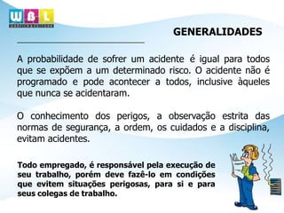 GENERALIDADES
A probabilidade de sofrer um acidente é igual para todos
que se expõem a um determinado risco. O acidente não é
programado e pode acontecer a todos, inclusive àqueles
que nunca se acidentaram.
O conhecimento dos perigos, a observação estrita das
normas de segurança, a ordem, os cuidados e a disciplina,
evitam acidentes.
Todo empregado, é responsável pela execução de
seu trabalho, porém deve fazê-lo em condições
que evitem situações perigosas, para si e para
seus colegas de trabalho.
 