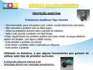 REGRAS DO USO CORRETO
PROTEÇÃO AUDITIVA
Protetores Auditivos Tipo Concha
- Recomendado para situações com ruídos moderadamente elevados.
- Não manuseie o protetor com as mãos sujas;
- Utilize os protetores durante todo o período de trabalho;
- Após o uso, guarde o protetor em local limpo;
-Limpe regularmente seu protetor auditivo com pano úmido. As peças plásticas
podem ser lavadas com água e sabão neutro;
- Evite prender o protetor na cintura;
- Evite deixar o protetor sobre a bancada ou máquina;
- Evite perder o protetor
Utilizado na Rotativa, e por alguns funcionários que gostam de
utilizar este tipo de protetor auricular.
A troca da espuma interna e da
almofada deverá ser realizada anualmente.
 