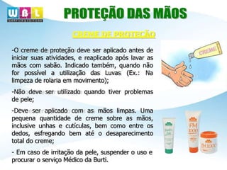 -O creme de proteção deve ser aplicado antes de
iniciar suas atividades, e reaplicado após lavar as
mãos com sabão. Indicado também, quando não
for possível a utilização das Luvas (Ex.: Na
limpeza de rolaria em movimento);
-Não deve ser utilizado quando tiver problemas
de pele;
-Deve ser aplicado com as mãos limpas. Uma
pequena quantidade de creme sobre as mãos,
inclusive unhas e cutículas, bem como entre os
dedos, esfregando bem até o desaparecimento
total do creme;
- Em caso de irritação da pele, suspender o uso e
procurar o serviço Médico da Burti.
CREME DE PROTEÇÃO
 