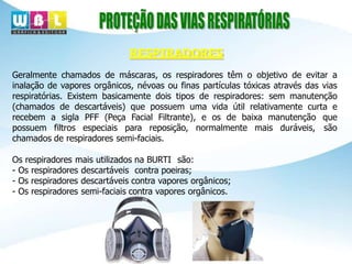 RESPIRADORES
Geralmente chamados de máscaras, os respiradores têm o objetivo de evitar a
inalação de vapores orgânicos, névoas ou finas partículas tóxicas através das vias
respiratórias. Existem basicamente dois tipos de respiradores: sem manutenção
(chamados de descartáveis) que possuem uma vida útil relativamente curta e
recebem a sigla PFF (Peça Facial Filtrante), e os de baixa manutenção que
possuem filtros especiais para reposição, normalmente mais duráveis, são
chamados de respiradores semi-faciais.
Os respiradores mais utilizados na BURTI são:
- Os respiradores descartáveis contra poeiras;
- Os respiradores descartáveis contra vapores orgânicos;
- Os respiradores semi-faciais contra vapores orgânicos.
 