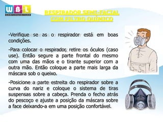 -Verifique se as o respirador está em boas
condições.
-Para colocar o respirador, retire os óculos (caso
use). Então segure a parte frontal do mesmo
com uma das mãos e o tirante superior com a
outra mão. Então coloque a parte mais larga da
máscara sob o queixo.
-Posicione a parte estreita do respirador sobre a
curva do nariz e coloque o sistema de tiras
suspensas sobre a cabeça. Prenda o fecho atrás
do pescoço e ajuste a posição da máscara sobre
a face deixando-a em uma posição confortável.
RESPIRADOR SEMI-FACIAL
COM FILTRO QUÍMICO
 