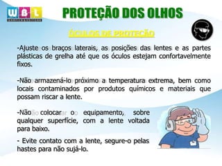 ÓCULOS DE PROTEÇÃO
-Ajuste os braços laterais, as posições das lentes e as partes
plásticas de grelha até que os óculos estejam confortavelmente
fixos.
-Não armazená-lo próximo a temperatura extrema, bem como
locais contaminados por produtos químicos e materiais que
possam riscar a lente.
-Não colocar o equipamento, sobre
qualquer superfície, com a lente voltada
para baixo.
- Evite contato com a lente, segure-o pelas
hastes para não sujá-lo.
 